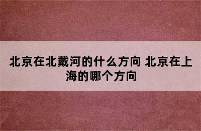 北京在北戴河的什么方向 北京在上海的哪个方向